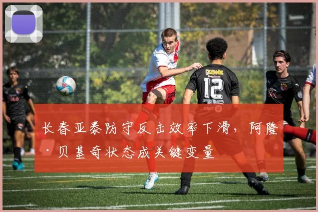 长春亚泰防守反击效率下滑，阿隆·贝基奇状态成关键变量