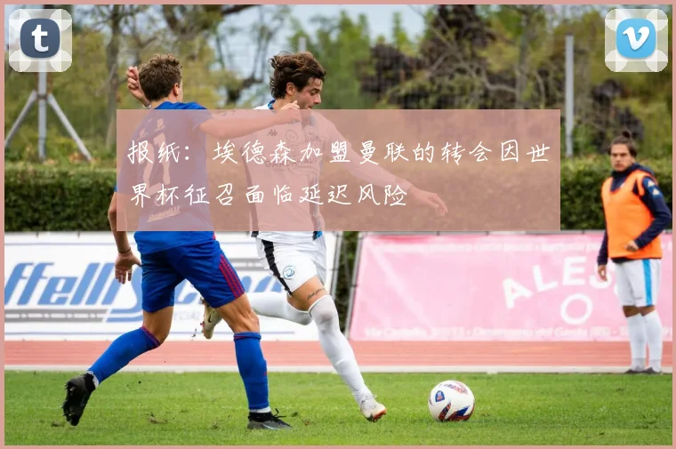 报纸：埃德森加盟曼联的转会因世界杯征召面临延迟风险