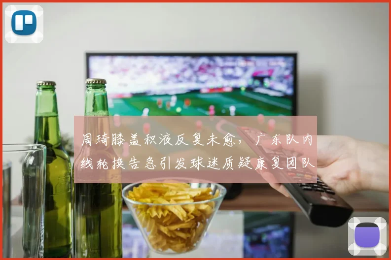 周琦膝盖积液反复未愈，广东队内线轮换告急引发球迷质疑康复团队
