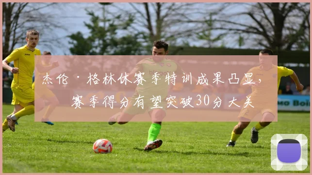 杰伦·格林休赛季特训成果凸显，下赛季得分有望突破30分大关