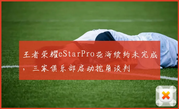 王者荣耀eStarPro花海续约未完成，三家俱乐部启动挖角谈判
